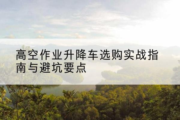 清原升降车怎么选-高空作业升降车选购实战指南与避坑要点