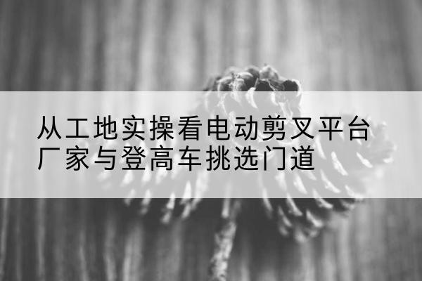 清原电动剪叉升降平台厂家-从工地实操看电动剪叉平台厂家与登高车挑选门道