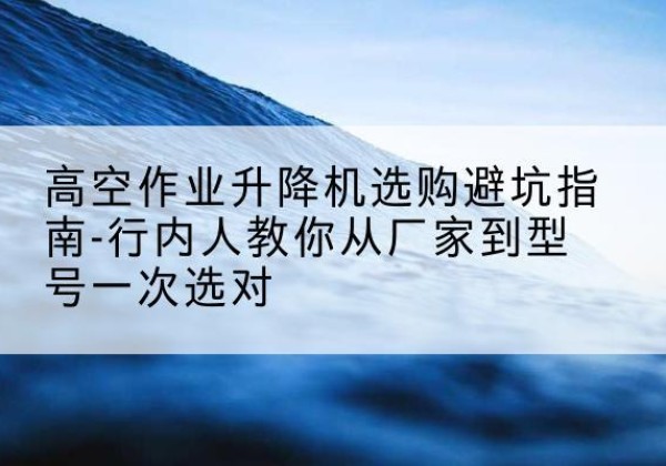 清原升降平台厂家-高空作业升降机选购避坑指南-行内人教你从厂家到型号一次选对