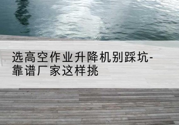 清原剪叉式升降机厂家-选高空作业升降机别踩坑-靠谱厂家这样挑