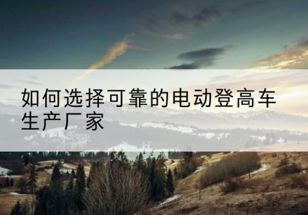 清原电动登高车厂家-如何选择可靠的电动登高车生产厂家