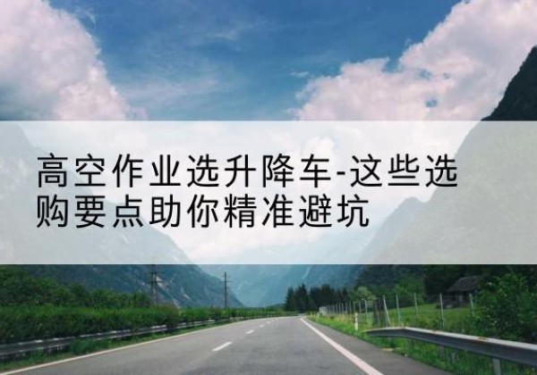 清原升降车厂家-高空作业选升降车-这些选购要点助你*避坑