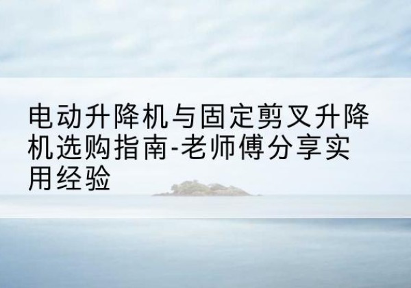 清原电动升降机怎么选-电动升降机与固定剪叉升降机选购指南-老师傅分享实用经验