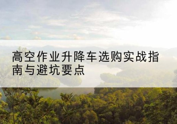 清原升降车怎么选-高空作业升降车选购实战指南与避坑要点