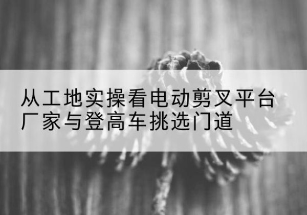 清原电动剪叉升降平台厂家-从工地实操看电动剪叉平台厂家与登高车挑选门道