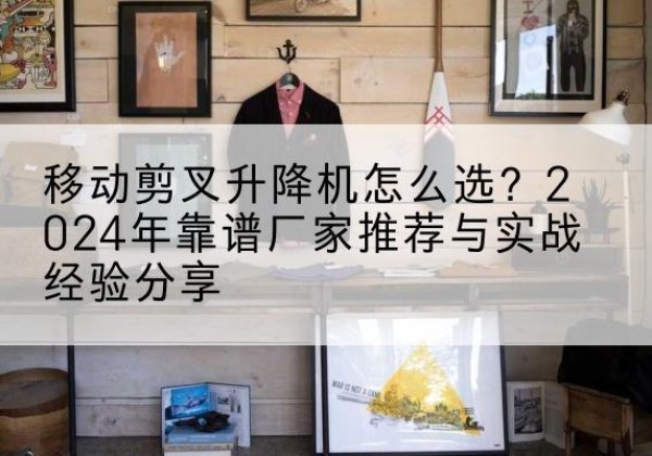 清原升降平台厂家推荐-移动剪叉升降机怎么选？2024年靠谱厂家推荐与实战经验分享