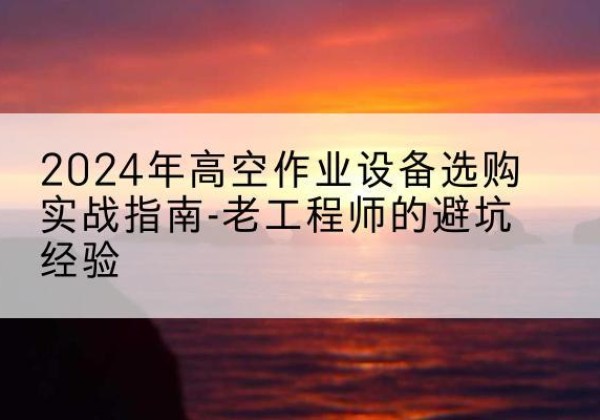 清原高空作业升降机厂家推荐-2024年高空作业设备选购实战指南-老工程师的避坑经验